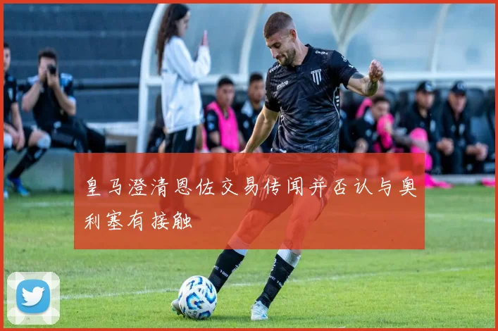 皇马澄清恩佐交易传闻并否认与奥利塞有接触