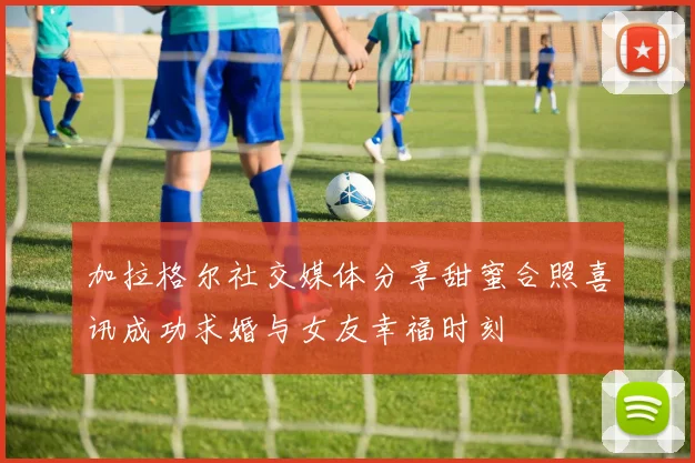 加拉格尔社交媒体分享甜蜜合照喜讯成功求婚与女友幸福时刻