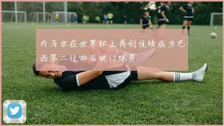 内马尔在世界杯上再创佳绩成为巴西第二位四届破门球员