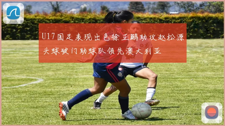 U17国足表现出色徐正鹏助攻赵松源头球破门助球队领先澳大利亚