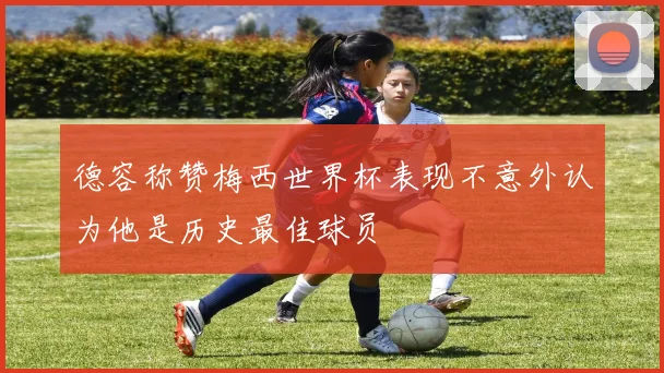 德容称赞梅西世界杯表现不意外认为他是历史最佳球员