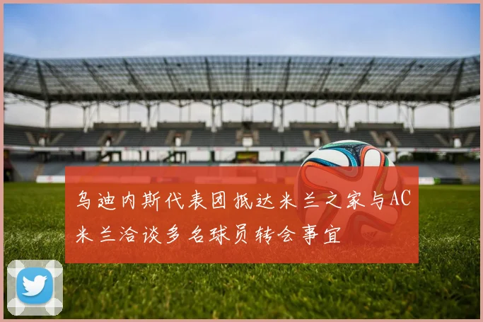 乌迪内斯代表团抵达米兰之家与AC米兰洽谈多名球员转会事宜