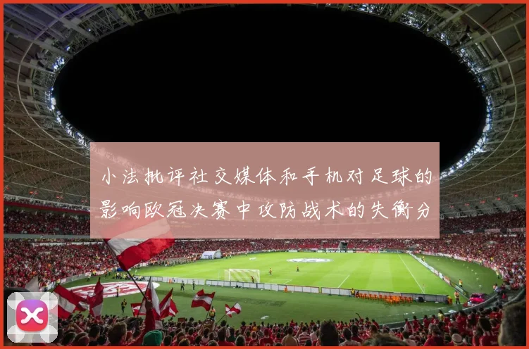 小法批评社交媒体和手机对足球的影响欧冠决赛中攻防战术的失衡分析