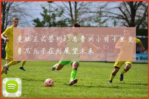 曼联正式签约15名青训小将卡里克鲁尼儿子在列展望未来