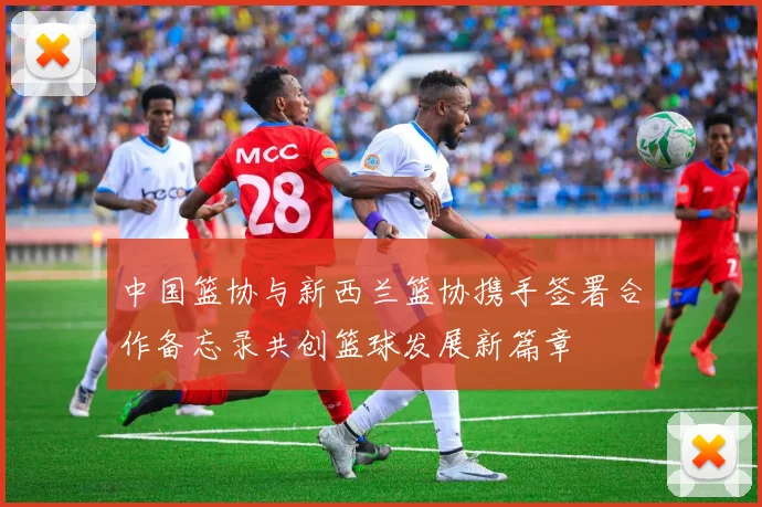 中国篮协与新西兰篮协携手签署合作备忘录共创篮球发展新篇章
