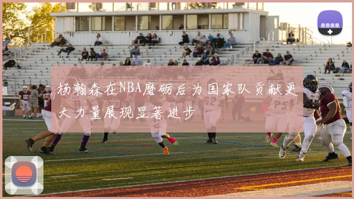 杨瀚森在NBA磨砺后为国家队贡献更大力量展现显著进步