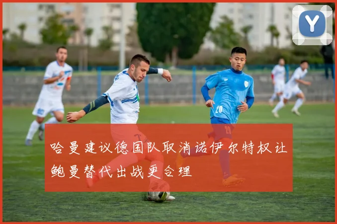 哈曼建议德国队取消诺伊尔特权让鲍曼替代出战更合理