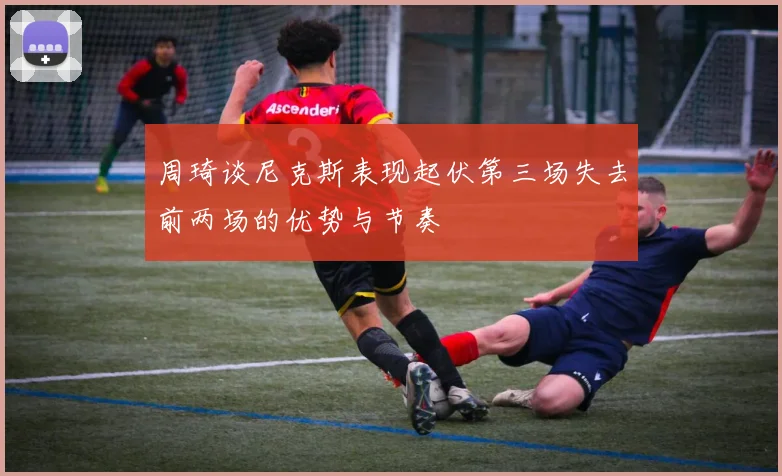 周琦谈尼克斯表现起伏第三场失去前两场的优势与节奏