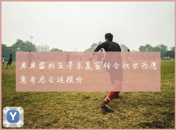 库库雷利亚寻求夏窗转会切尔西愿意考虑合适报价