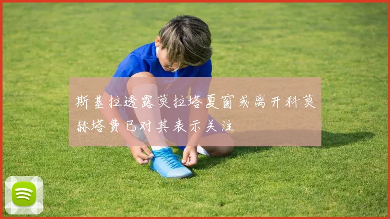 斯基拉透露莫拉塔夏窗或离开科莫赫塔费已对其表示关注