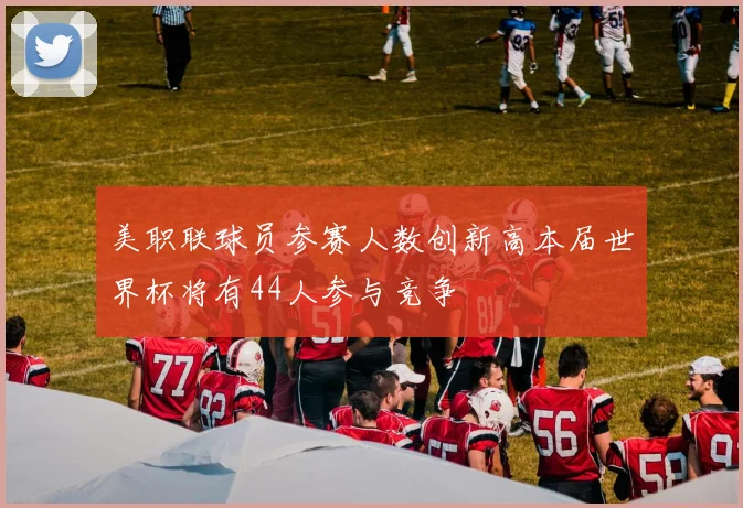 美职联球员参赛人数创新高本届世界杯将有44人参与竞争