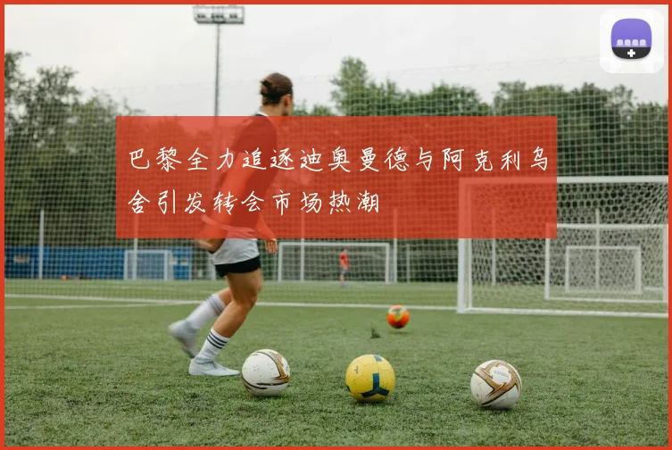 巴黎全力追逐迪奥曼德与阿克利乌舍引发转会市场热潮