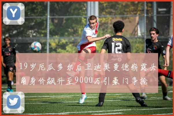 19岁厄瓜多尔后卫迪奥曼德崭露头角身价飙升至9000万引豪门争抢
